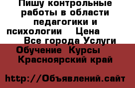 Пишу контрольные работы в области педагогики и психологии. › Цена ­ 300-650 - Все города Услуги » Обучение. Курсы   . Красноярский край